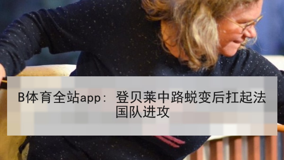 B体育全站app: 登贝莱中路蜕变后扛起法国队进攻 B体育全站app: 登贝莱中路蜕变后扛起法国队进攻