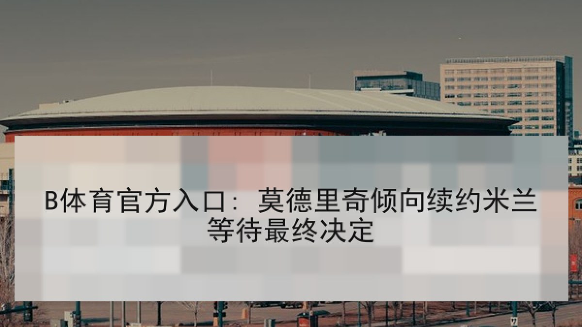 B体育官方入口: 莫德里奇倾向续约米兰等待最终决定 B体育官方入口: 莫德里奇倾向续约米兰等待最终决定