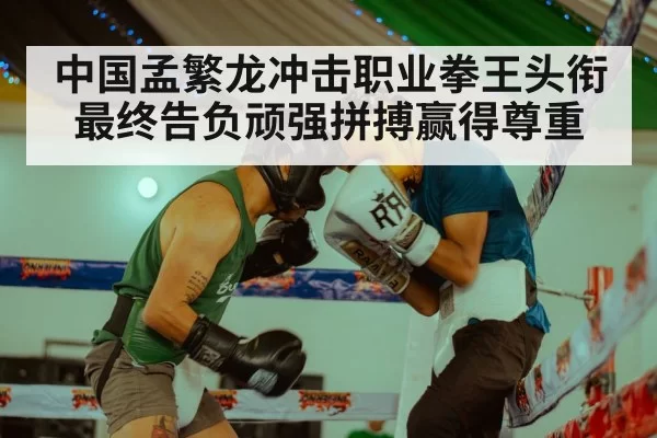 中国孟繁龙冲击职业拳王头衔最终告负顽强拼搏赢得尊重