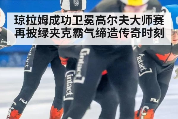 琼拉姆成功卫冕高尔夫大师赛再披绿夹克霸气缔造传奇时刻