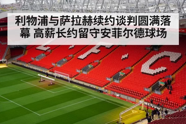 利物浦与萨拉赫续约谈判圆满落幕 高薪长约留守安菲尔德球场